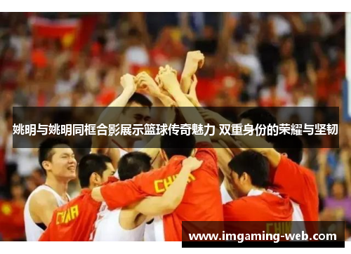 姚明与姚明同框合影展示篮球传奇魅力 双重身份的荣耀与坚韧