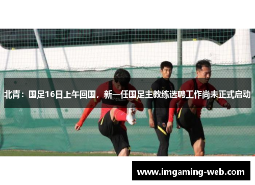 北青：国足16日上午回国，新一任国足主教练选聘工作尚未正式启动