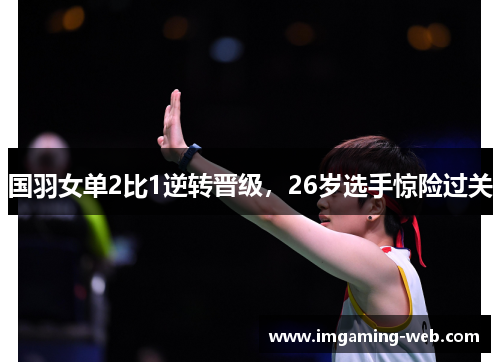 国羽女单2比1逆转晋级，26岁选手惊险过关